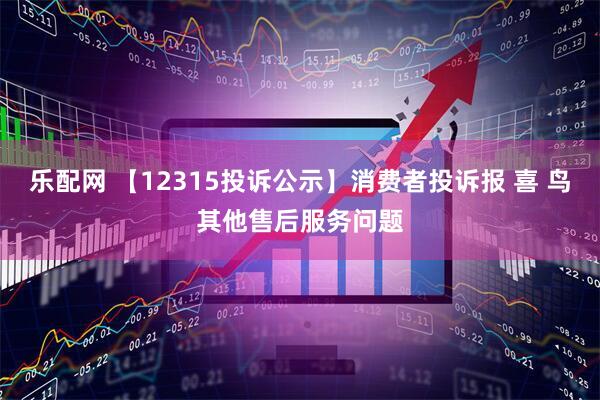 乐配网 【12315投诉公示】消费者投诉报 喜 鸟其他售后服务问题