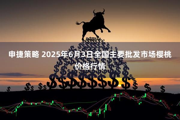 申捷策略 2025年6月3日全国主要批发市场樱桃价格行情