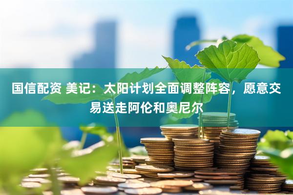 国信配资 美记：太阳计划全面调整阵容，愿意交易送走阿伦和奥尼尔