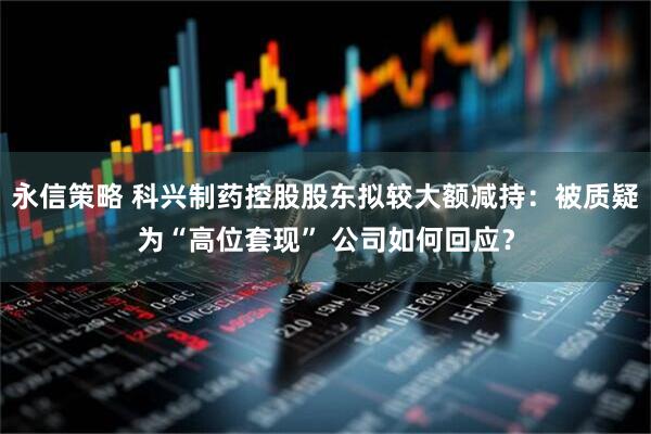 永信策略 科兴制药控股股东拟较大额减持：被质疑为“高位套现” 公司如何回应？