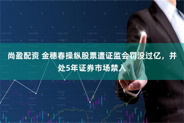 尚盈配资 金穗春操纵股票遭证监会罚没过亿，并处5年证券市场禁入