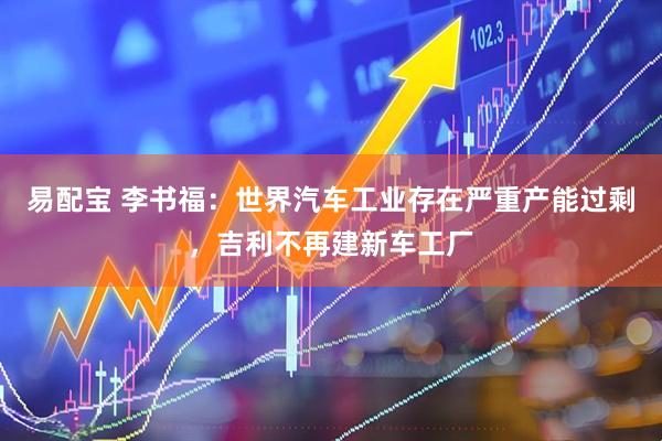 易配宝 李书福：世界汽车工业存在严重产能过剩，吉利不再建新车工厂