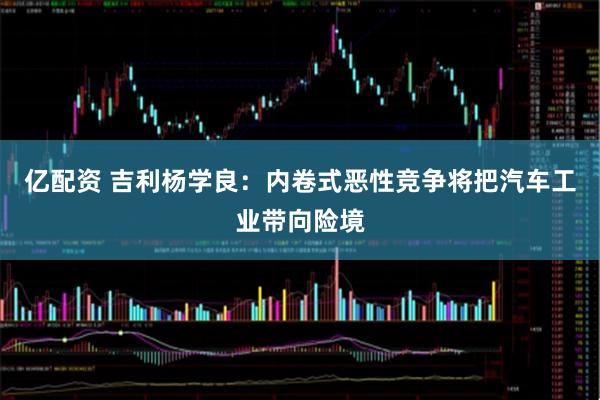 亿配资 吉利杨学良：内卷式恶性竞争将把汽车工业带向险境