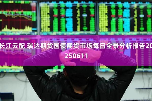 长江云配 瑞达期货国债期货市场每日全景分析报告20250611