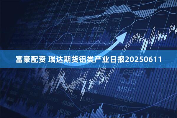 富豪配资 瑞达期货铝类产业日报20250611