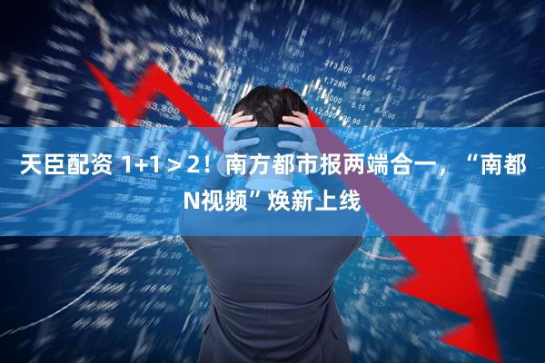 天臣配资 1+1＞2！南方都市报两端合一，“南都N视频”焕新上线
