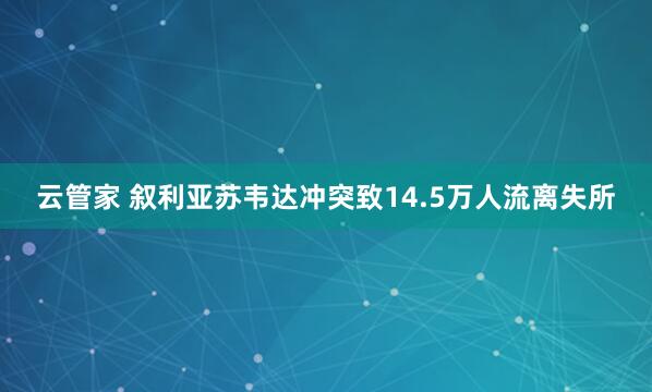 云管家 叙利亚苏韦达冲突致14.5万人流离失所