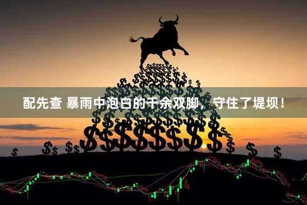 配先查 暴雨中泡白的千余双脚，守住了堤坝！