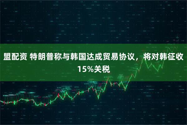 盟配资 特朗普称与韩国达成贸易协议，将对韩征收15%关税
