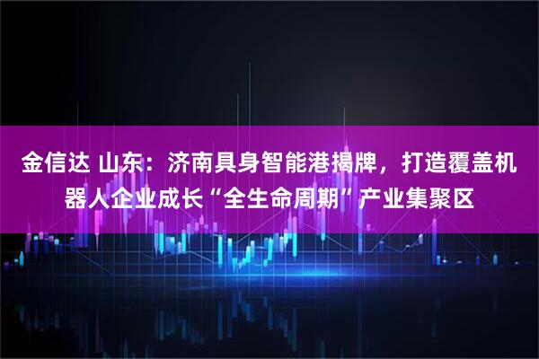 金信达 山东：济南具身智能港揭牌，打造覆盖机器人企业成长“全生命周期”产业集聚区