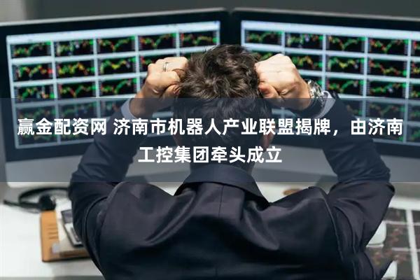 赢金配资网 济南市机器人产业联盟揭牌，由济南工控集团牵头成立