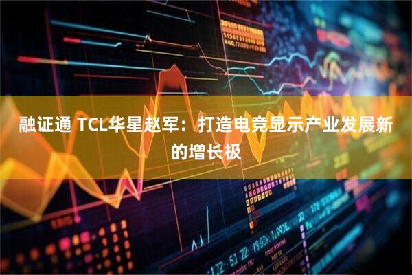 融证通 TCL华星赵军：打造电竞显示产业发展新的增长极