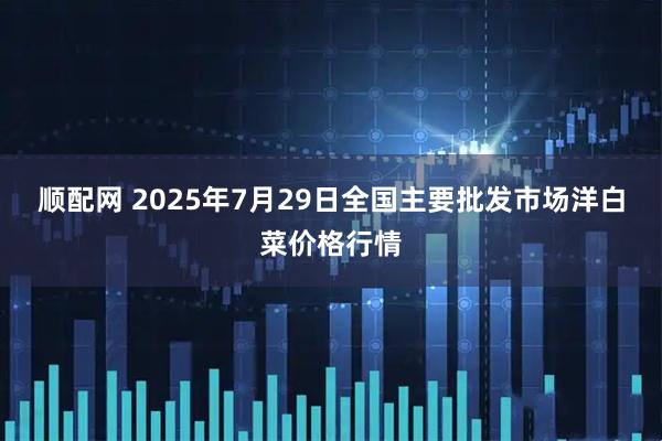 顺配网 2025年7月29日全国主要批发市场洋白菜价格行情