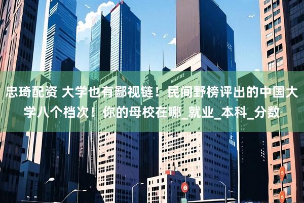忠琦配资 大学也有鄙视链！民间野榜评出的中国大学八个档次！你的母校在哪_就业_本科_分数