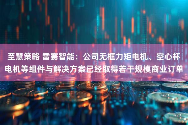至慧策略 雷赛智能：公司无框力矩电机、空心杯电机等组件与解决方案已经取得若干规模商业订单