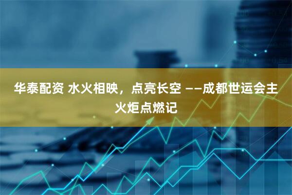 华泰配资 水火相映，点亮长空 ——成都世运会主火炬点燃记