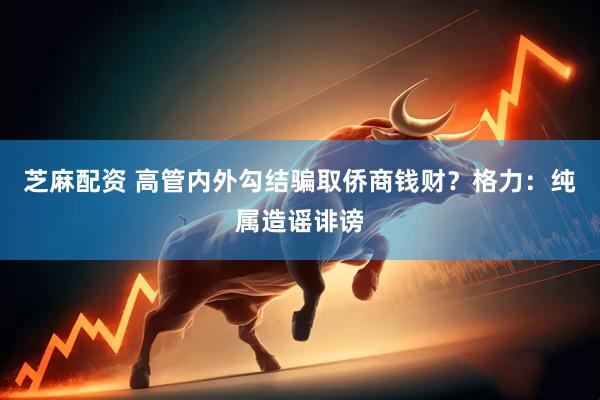 芝麻配资 高管内外勾结骗取侨商钱财？格力：纯属造谣诽谤