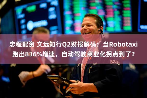 忠程配资 文远知行Q2财报解码：当Robotaxi跑出836%增速，自动驾驶商业化拐点到了？