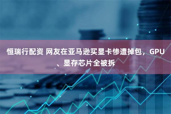 恒瑞行配资 网友在亚马逊买显卡惨遭掉包，GPU、显存芯片全被拆