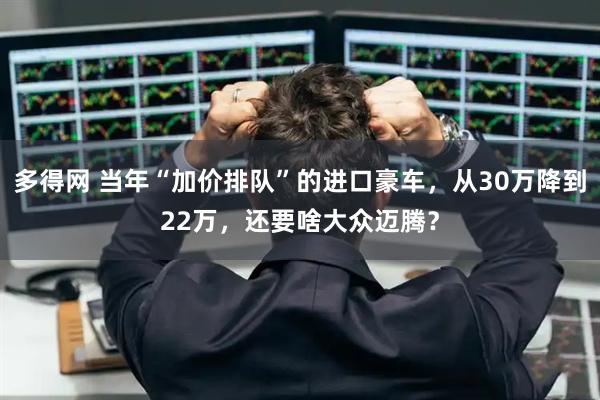 多得网 当年“加价排队”的进口豪车，从30万降到22万，还要啥大众迈腾？