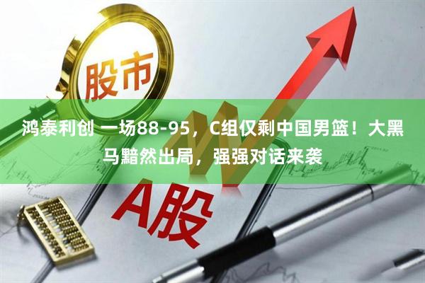 鸿泰利创 一场88-95，C组仅剩中国男篮！大黑马黯然出局，强强对话来袭