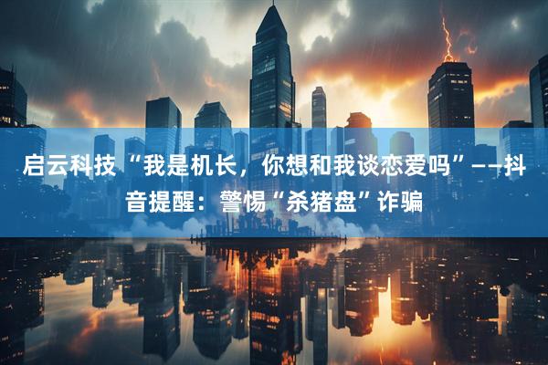 启云科技 “我是机长，你想和我谈恋爱吗”——抖音提醒：警惕“杀猪盘”诈骗