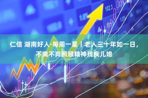 仁信 湖南好人·每周一星｜老人三十年如一日，不离不弃照顾精神残疾儿媳
