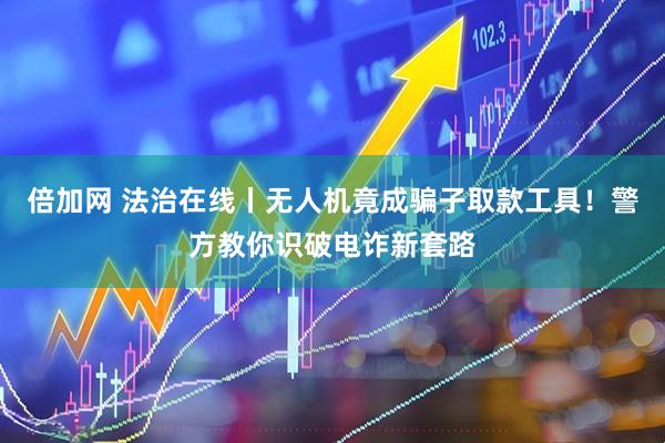 倍加网 法治在线丨无人机竟成骗子取款工具！警方教你识破电诈新套路