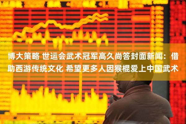 博大策略 世运会武术冠军高久尚答封面新闻：借助西游传统文化 希望更多人因猴棍爱上中国武术