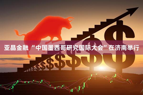 亚晶金融 “中国墨西哥研究国际大会”在济南举行