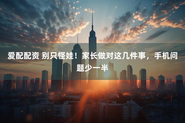 爱配配资 别只怪娃！家长做对这几件事，手机问题少一半