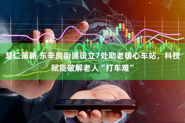 慧仁策略 东辛房街道设立7处助老暖心车站，科技赋能破解老人“打车难”