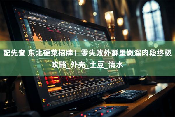 配先查 东北硬菜招牌！零失败外酥里嫩溜肉段终极攻略_外壳_土豆_清水