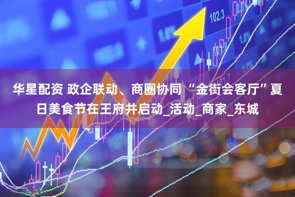 华星配资 政企联动、商圈协同 “金街会客厅”夏日美食节在王府井启动_活动_商家_东城