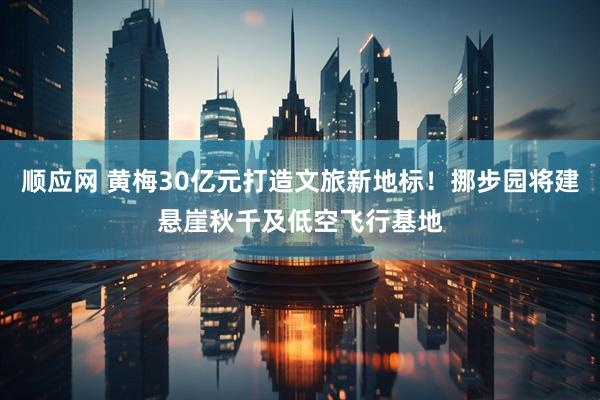 顺应网 黄梅30亿元打造文旅新地标！挪步园将建悬崖秋千及低空飞行基地