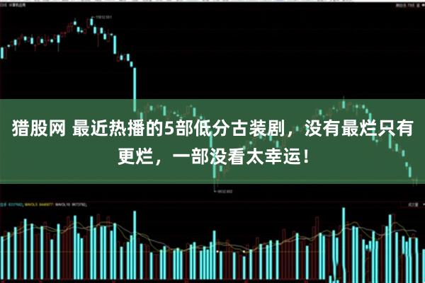猎股网 最近热播的5部低分古装剧，没有最烂只有更烂，一部没看太幸运！