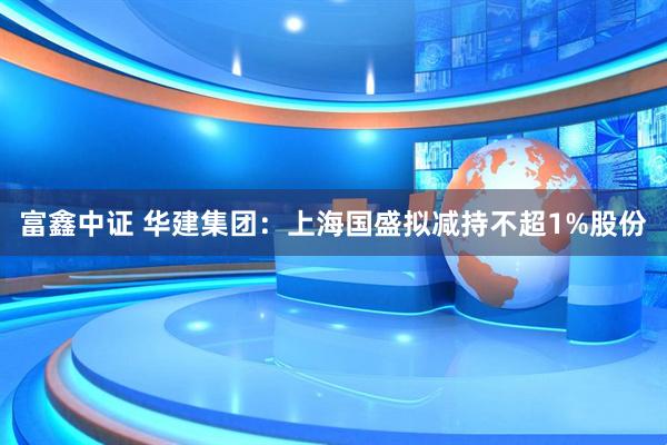 富鑫中证 华建集团：上海国盛拟减持不超1%股份