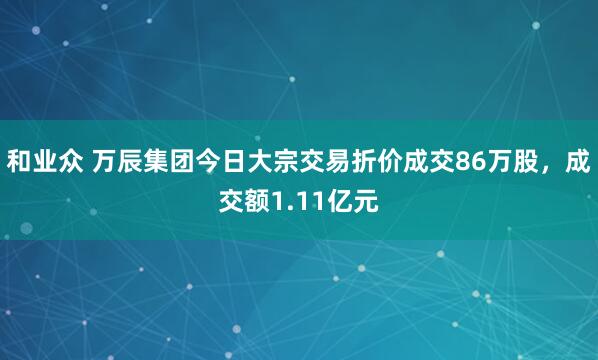 和业众 万辰集团今日大宗交易折价成交86万股，成交额1.11亿元