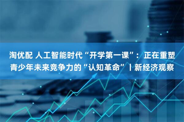 淘优配 人工智能时代“开学第一课”：正在重塑青少年未来竞争力的“认知革命”丨新经济观察