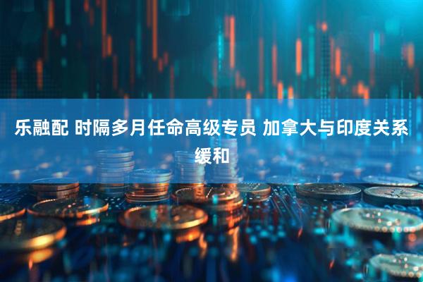 乐融配 时隔多月任命高级专员 加拿大与印度关系缓和