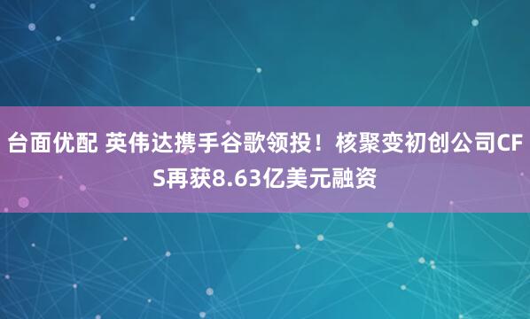 台面优配 英伟达携手谷歌领投！核聚变初创公司CFS再获8.63亿美元融资