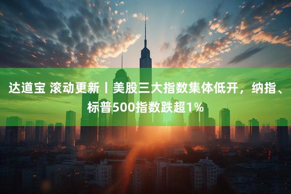 达道宝 滚动更新丨美股三大指数集体低开，纳指、标普500指数跌超1%