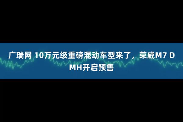 广瑞网 10万元级重磅混动车型来了，荣威M7 DMH开启预售