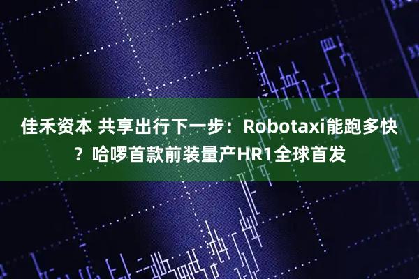 佳禾资本 共享出行下一步：Robotaxi能跑多快？哈啰首款前装量产HR1全球首发