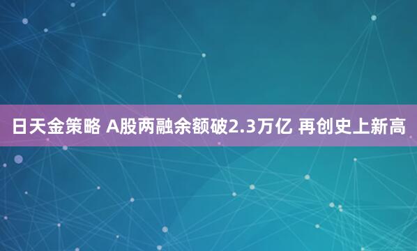 日天金策略 A股两融余额破2.3万亿 再创史上新高