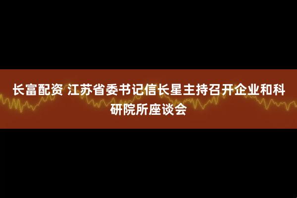 长富配资 江苏省委书记信长星主持召开企业和科研院所座谈会