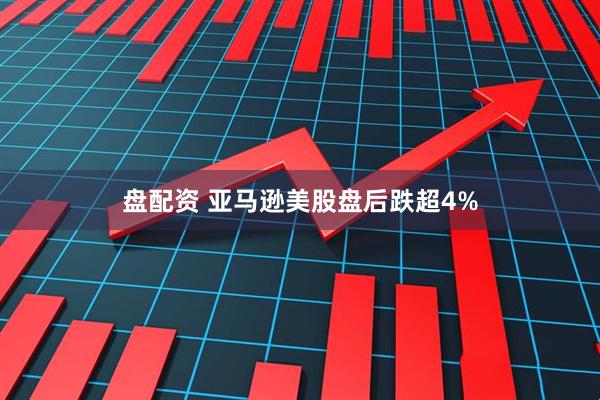 盘配资 亚马逊美股盘后跌超4%