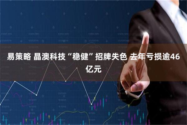 易策略 晶澳科技“稳健”招牌失色 去年亏损逾46亿元