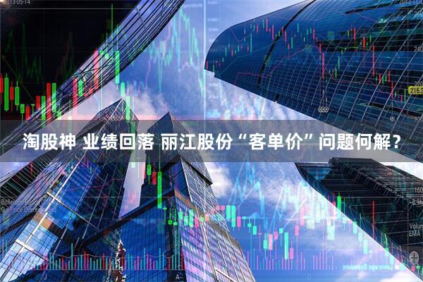 淘股神 业绩回落 丽江股份“客单价”问题何解？