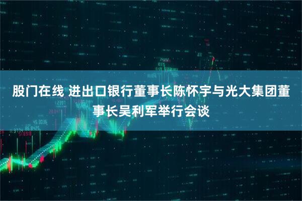 股门在线 进出口银行董事长陈怀宇与光大集团董事长吴利军举行会谈